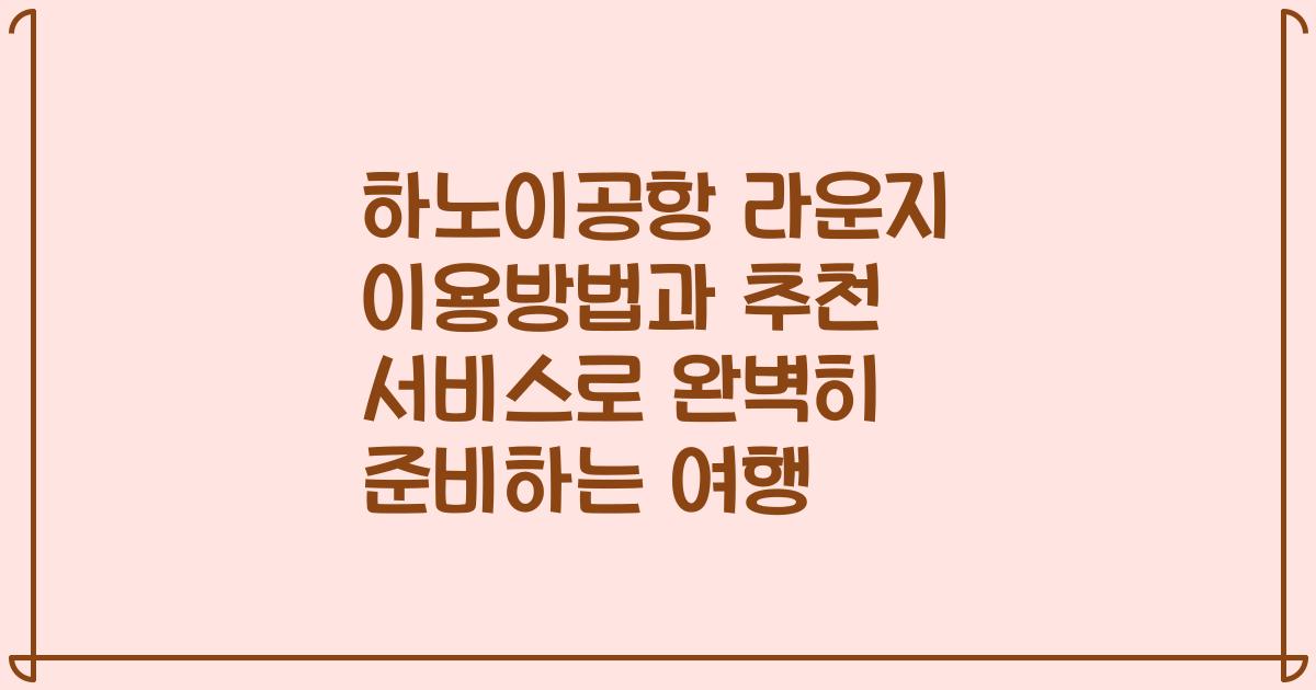 하노이공항 라운지 이용방법과 추천 서비스로 완벽히 준비하는 여행